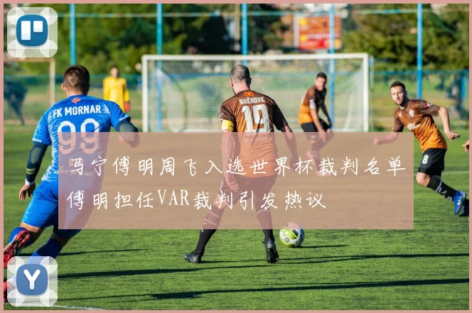 马宁傅明周飞入选世界杯裁判名单傅明担任VAR裁判引发热议