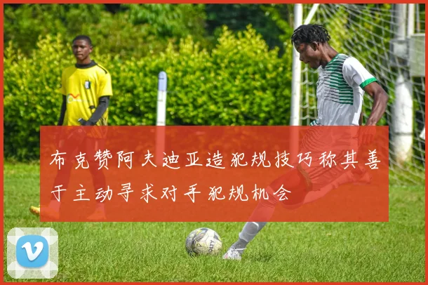 布克赞阿夫迪亚造犯规技巧称其善于主动寻求对手犯规机会