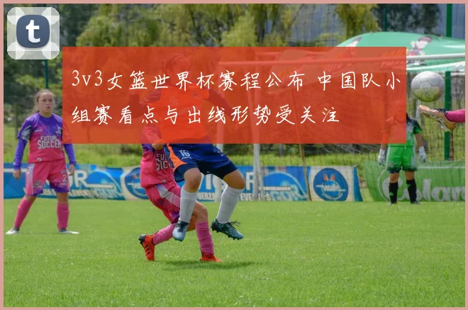 3v3女篮世界杯赛程公布 中国队小组赛看点与出线形势受关注