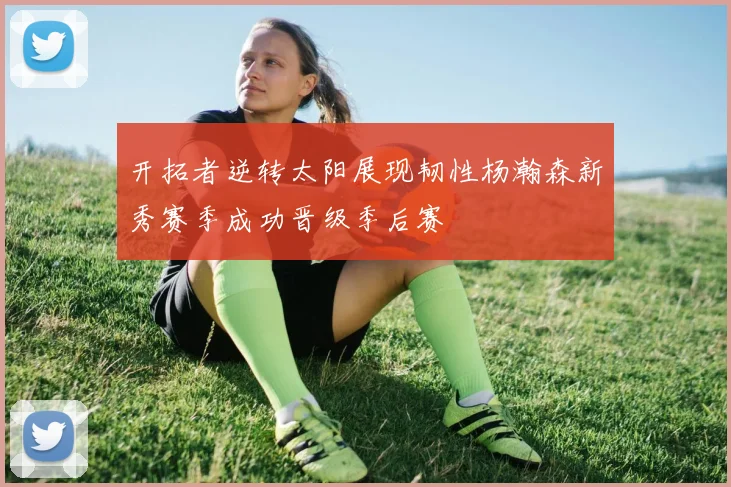 开拓者逆转太阳展现韧性杨瀚森新秀赛季成功晋级季后赛