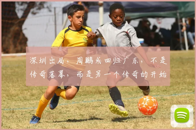 深圳出局，周鹏或回归广东，不是传奇落幕，而是另一个传奇的开始