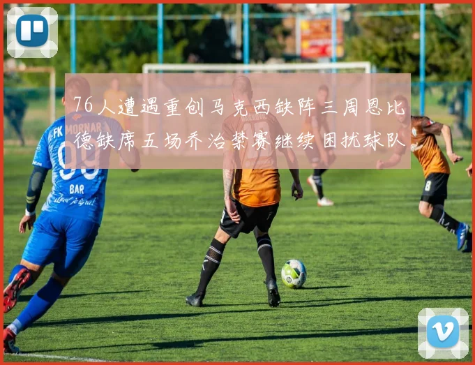 76人遭遇重创马克西缺阵三周恩比德缺席五场乔治禁赛继续困扰球队
