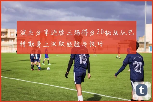 波杰分享连续三场得分20秘诀从巴特勒身上汲取经验与技巧