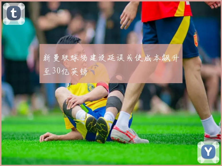 新曼联球场建设延误或使成本飙升至30亿英镑
