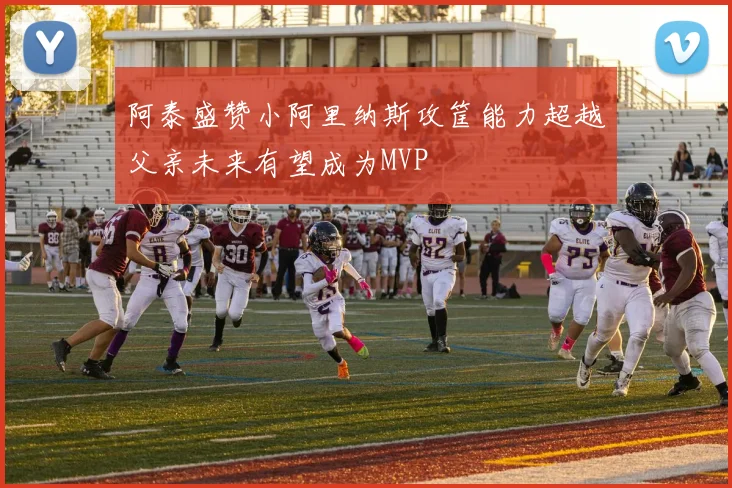 阿泰盛赞小阿里纳斯攻筐能力超越父亲未来有望成为MVP