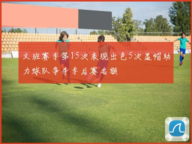 文班赛季第15次表现出色5次盖帽助力球队争夺季后赛名额