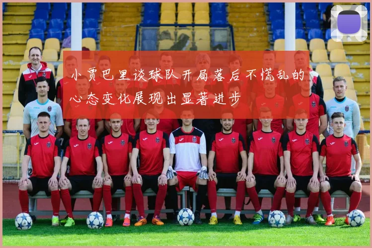 小贾巴里谈球队开局落后不慌乱的心态变化展现出显著进步