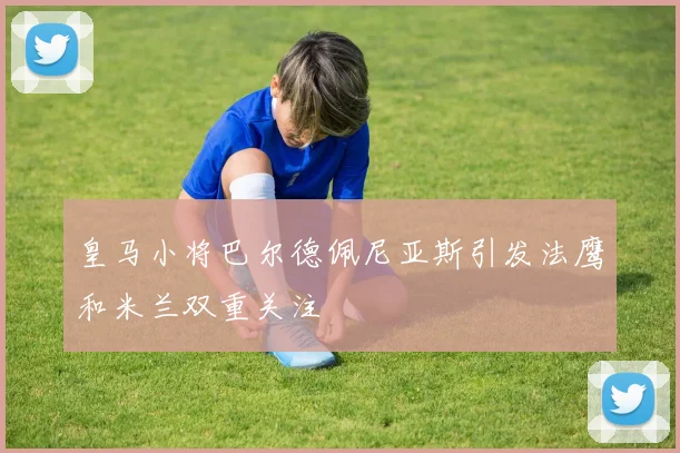 皇马小将巴尔德佩尼亚斯引发法鹰和米兰双重关注