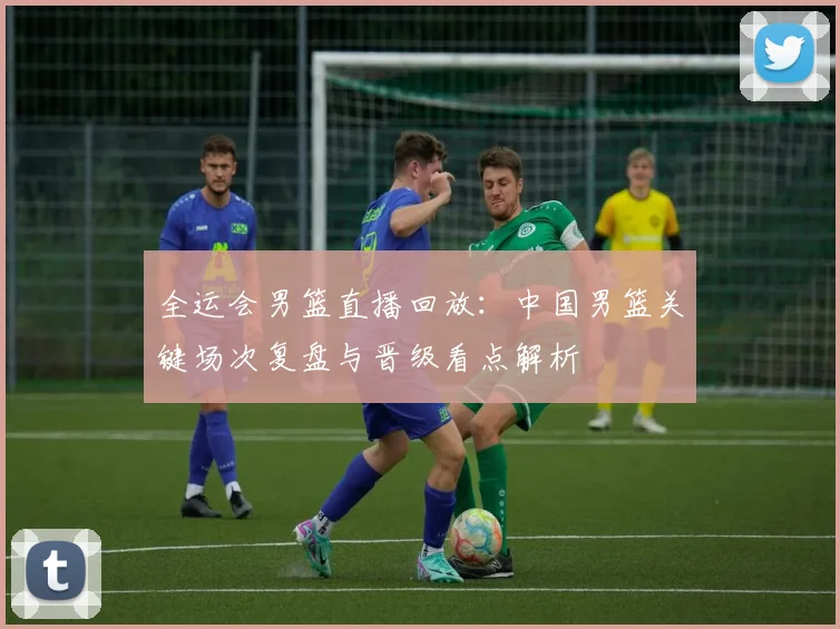 全运会男篮直播回放：中国男篮关键场次复盘与晋级看点解析