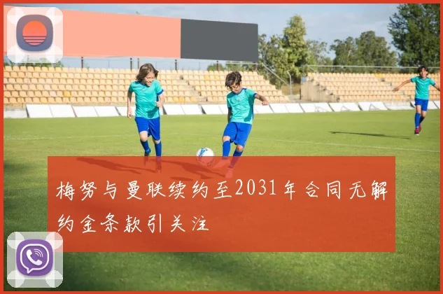 梅努与曼联续约至2031年合同无解约金条款引关注
