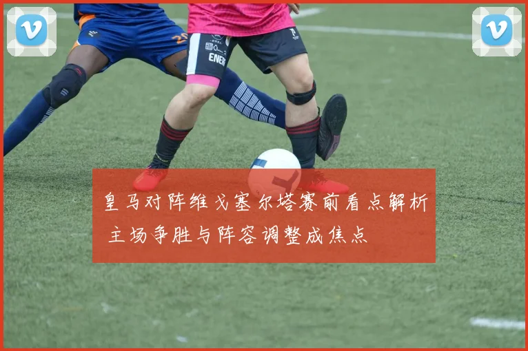 皇马对阵维戈塞尔塔赛前看点解析 主场争胜与阵容调整成焦点