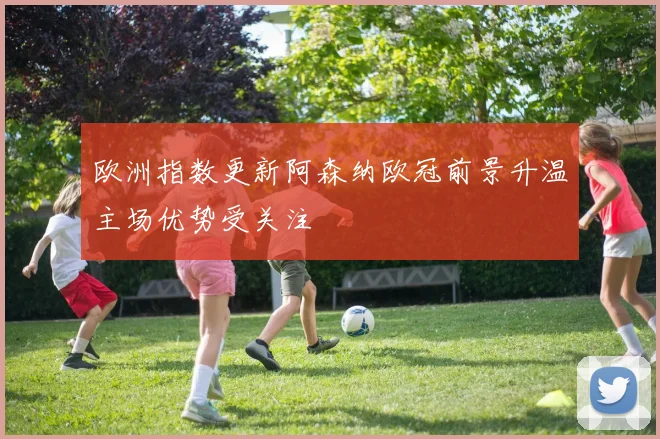 欧洲指数更新阿森纳欧冠前景升温主场优势受关注