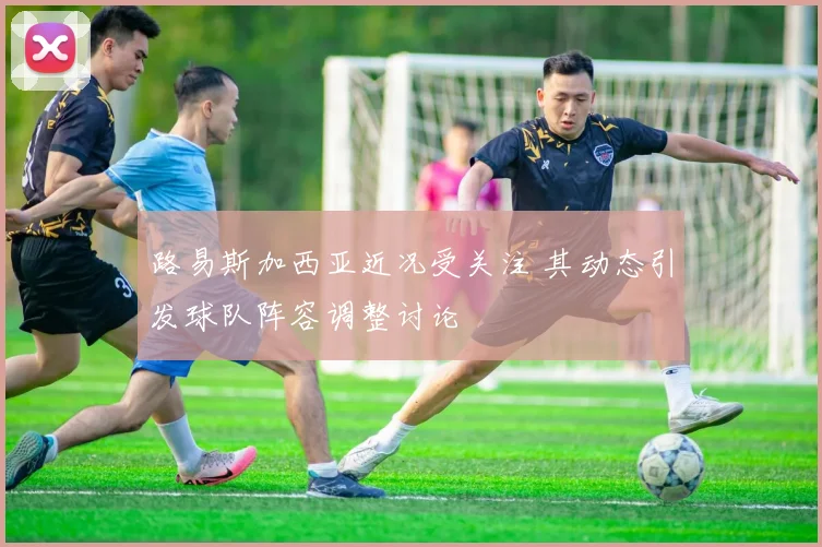 路易斯加西亚近况受关注 其动态引发球队阵容调整讨论