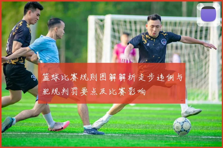 篮球比赛规则图解解析走步违例与犯规判罚要点及比赛影响