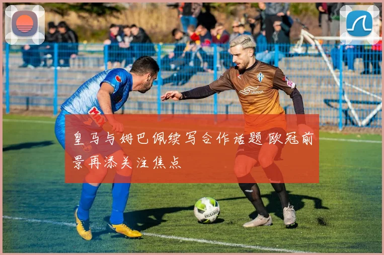 皇马与姆巴佩续写合作话题 欧冠前景再添关注焦点
