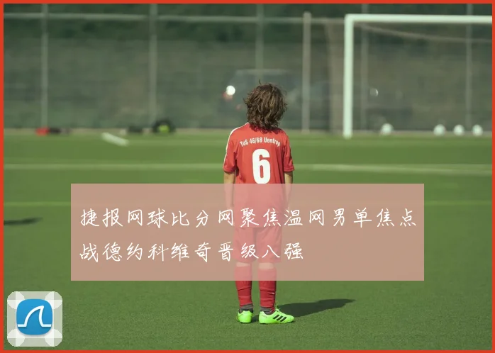 捷报网球比分网聚焦温网男单焦点战德约科维奇晋级八强