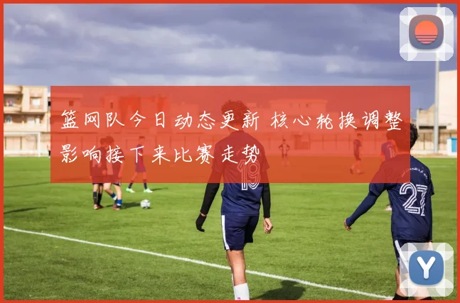 篮网队今日动态更新 核心轮换调整影响接下来比赛走势