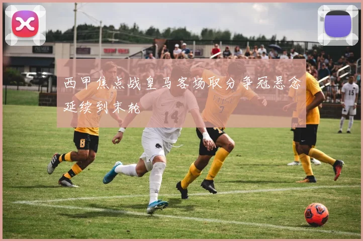 西甲焦点战皇马客场取分争冠悬念延续到末轮