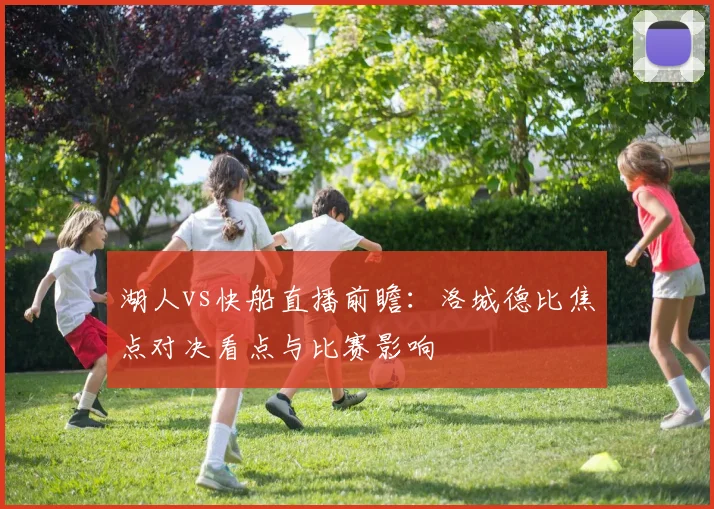 湖人vs快船直播前瞻：洛城德比焦点对决看点与比赛影响