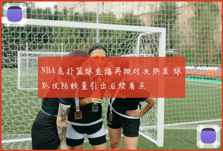 NBA虎扑篮球直播再掀对决热度 球队攻防较量引出后续看点