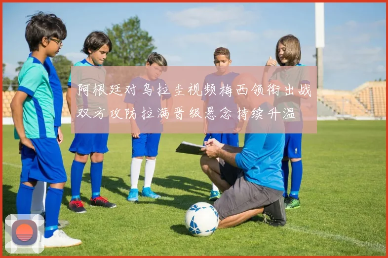 阿根廷对乌拉圭视频梅西领衔出战双方攻防拉满晋级悬念持续升温