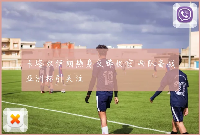 卡塔尔伊朗热身交锋收官 两队备战亚洲杯引关注