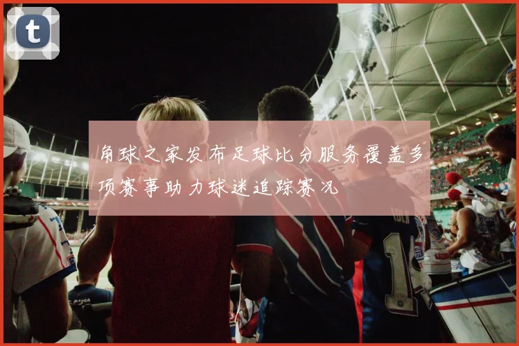 角球之家发布足球比分服务覆盖多项赛事助力球迷追踪赛况