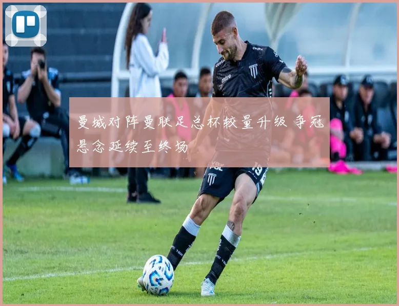 曼城对阵曼联足总杯较量升级 争冠悬念延续至终场