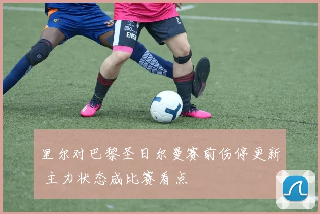 里尔对巴黎圣日尔曼赛前伤停更新 主力状态成比赛看点